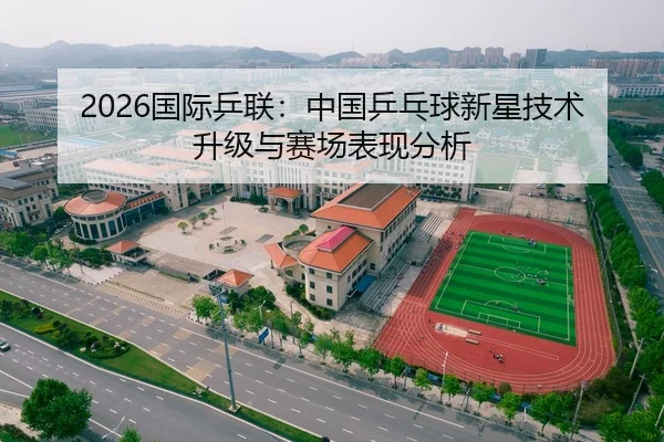 2026国际乒联：中国乒乓球新星技术升级与赛场表现分析